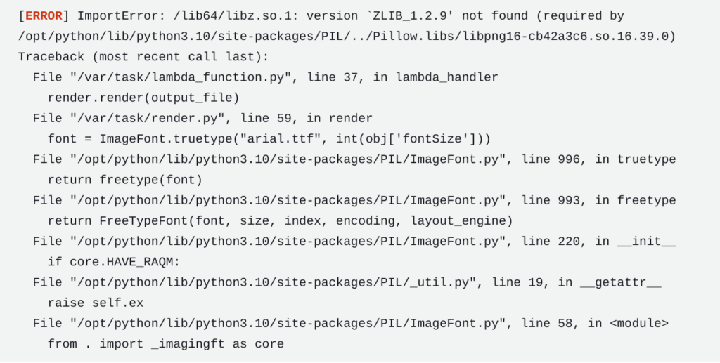 [ERROR] ImportError: /lib64/libz.so.1: version ZLIB_1.2.9' not found (required by /opt/python/lib/python3.10/site-packages/PIL/../Pillow.libs/libpng16-cb42a3c6.so.16.39.0) Traceback (most recent call last):   File "/var/task/lambda_function.py", line 37, in lambda_handler     render.render(output_file)   File "/var/task/render.py", line 59, in render     font = ImageFont.truetype("arial.ttf", int(obj['fontSize']))   File "/opt/python/lib/python3.10/site-packages/PIL/ImageFont.py", line 996, in truetype     return freetype(font)   File "/opt/python/lib/python3.10/site-packages/PIL/ImageFont.py", line 993, in freetype     return FreeTypeFont(font, size, index, encoding, layout_engine)   File "/opt/python/lib/python3.10/site-packages/PIL/ImageFont.py", line 220, in __init__     if core.HAVE_RAQM:   File "/opt/python/lib/python3.10/site-packages/PIL/_util.py", line 19, in __getattr__     raise self.ex   File "/opt/python/lib/python3.10/site-packages/PIL/ImageFont.py", line 58, in <module>     from . import _imagingft as core [ERROR] ImportError: /lib64/libz.so.1: version ZLIB_1.2.9' not found (required by /opt/python/lib/python3.10/site-packages/PIL/../Pillow.libs/libpng16-cb42a3c6.so.16.39.0) Traceback (most recent call last):   File "/var/task/lambda_function.py", line 37, in lambda_handler     render.render(output_file)   File "/var/task/render.py", line 59, in render     font = ImageFont.truetype("arial.ttf", int(obj['fontSize']))   File "/opt/python/lib/python3.10/site-packages/PIL/ImageFont.py", line 996, in truetype     return freetype(font)   File "/opt/python/lib/python3.10/site-packages/PIL/ImageFont.py", line 993, in freetype     return FreeTypeFont(font, size, index, encoding, layout_engine)   File "/opt/python/lib/python3.10/site-packages/PIL/ImageFont.py", line 220, in init     if core.HAVE_RAQM:   File "/opt/python/lib/python3.10/site-packages/PIL/_util.py", line 19, in getattr     raise self.ex   File "/opt/python/lib/python3.10/site-packages/PIL/ImageFont.py", line 58, in <module>     from . import _imagingft as core